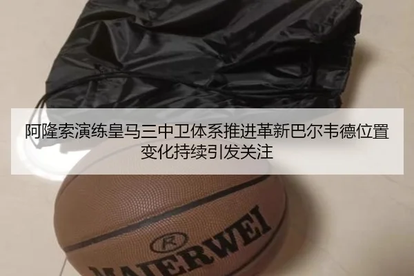 阿隆索演练皇马三中卫体系推进革新巴尔韦德位置变化持续引发关注